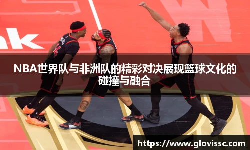 NBA世界队与非洲队的精彩对决展现篮球文化的碰撞与融合
